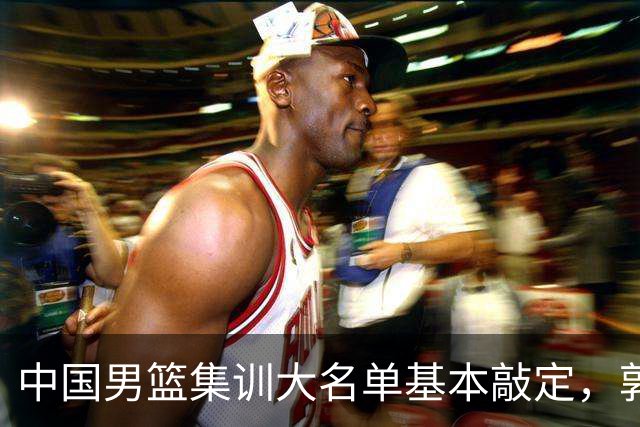 中国男篮集训大名单基本敲定，郭士强全力冲刺世界杯，预测最终12人都有谁