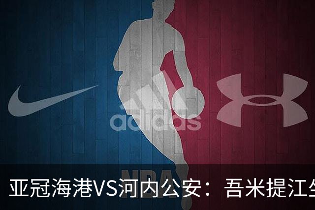亚冠海港VS河内公安：吾米提江坐镇 刘祝润出击 6大外援领衔中轴线