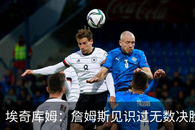 埃奇库姆：詹姆斯见识过无数决胜局面 他的沉稳和发声给我们信心