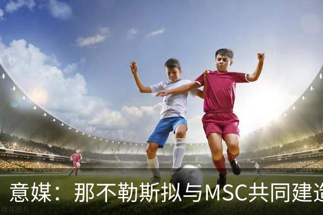 意媒：那不勒斯拟与MSC共同建造一座7万人新球场