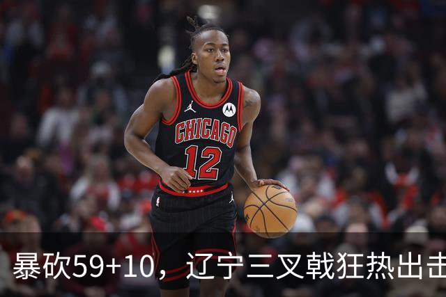 暴砍59+10，辽宁三叉戟狂热出击！段睿骐兑现潜力，他将接替赵继伟
