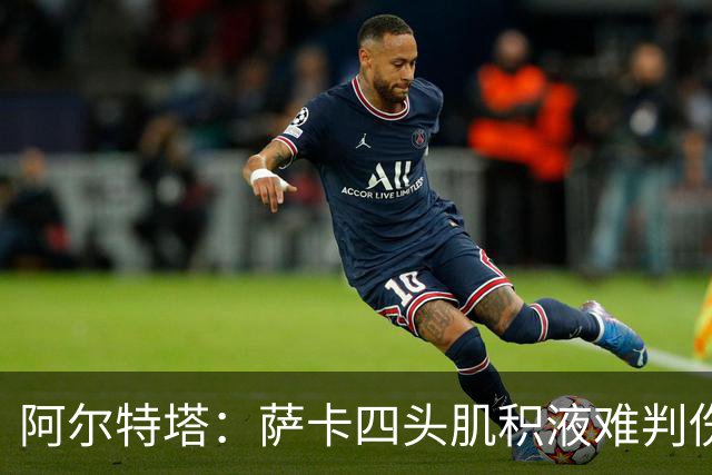 阿尔特塔：萨卡四头肌积液难判伤情，今天做核磁