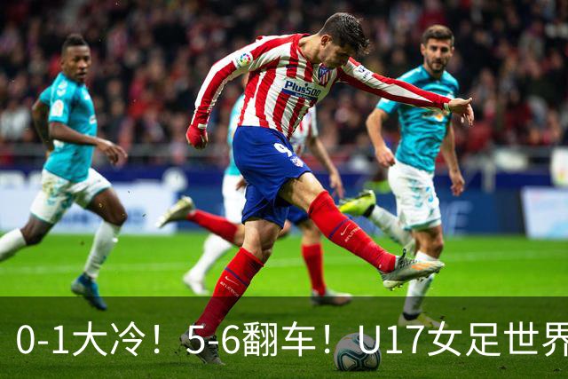 0-1大冷！5-6翻车！U17女足世界杯8强乱了：中国队若赢球将战巴西