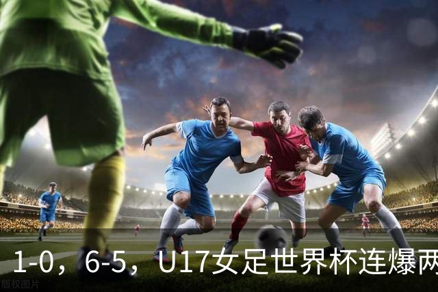 1-0，6-5，U17女足世界杯连爆两冷门！8强出2席，中国队时间确定
