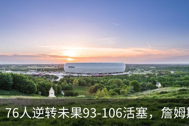 76人逆转未果93-106活塞，詹姆斯18分，坎宁安26+8+8